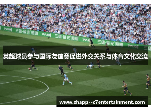 英超球员参与国际友谊赛促进外交关系与体育文化交流 英超球员参与国际友谊赛促进外交关系与体育文化交流