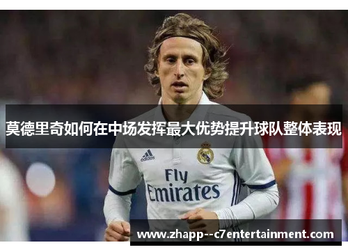莫德里奇如何在中场发挥最大优势提升球队整体表现