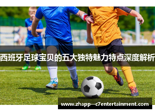 西班牙足球宝贝的五大独特魅力特点深度解析