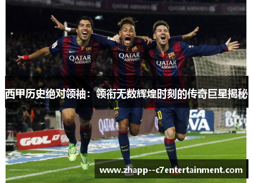 西甲历史绝对领袖：领衔无数辉煌时刻的传奇巨星揭秘