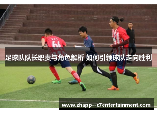 足球队队长职责与角色解析 如何引领球队走向胜利