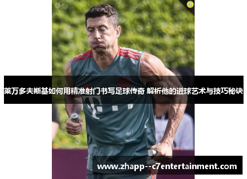 莱万多夫斯基如何用精准射门书写足球传奇 解析他的进球艺术与技巧秘诀