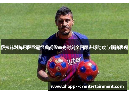 萨拉赫对阵巴萨欧冠经典战役高光时刻全回顾进球助攻与领袖表现