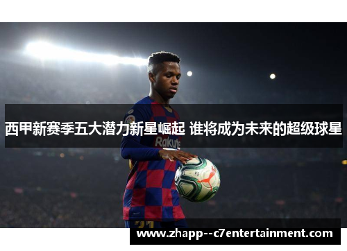西甲新赛季五大潜力新星崛起 谁将成为未来的超级球星 西甲新赛季五大潜力新星崛起 谁将成为未来的超级球星