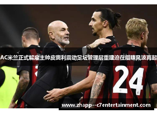 AC米兰正式解雇主帅皮奥利震动足坛管理层重建迫在眉睫风波再起