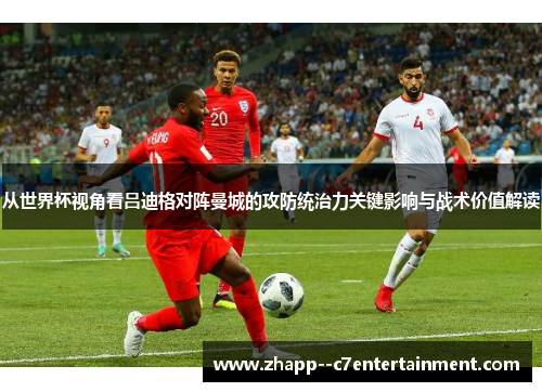从世界杯视角看吕迪格对阵曼城的攻防统治力关键影响与战术价值解读 从世界杯视角看吕迪格对阵曼城的攻防统治力关键影响与战术价值解读