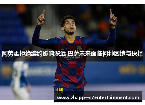 阿劳霍拒绝续约影响深远 巴萨未来面临何种困境与抉择