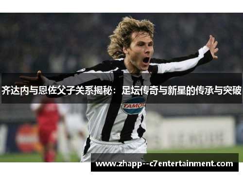 齐达内与恩佐父子关系揭秘：足坛传奇与新星的传承与突破